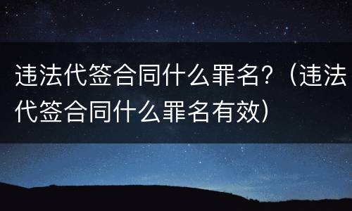 违法代签合同什么罪名?（违法代签合同什么罪名有效）