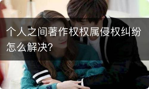 个人之间著作权权属侵权纠纷怎么解决？