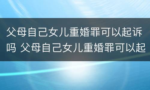 父母自己女儿重婚罪可以起诉吗 父母自己女儿重婚罪可以起诉吗怎么判