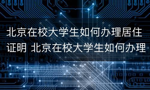 北京在校大学生如何办理居住证明 北京在校大学生如何办理居住证明材料