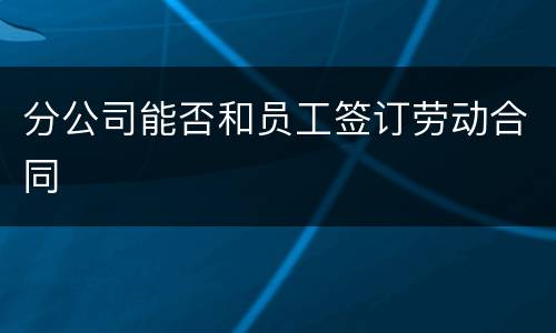 分公司能否和员工签订劳动合同