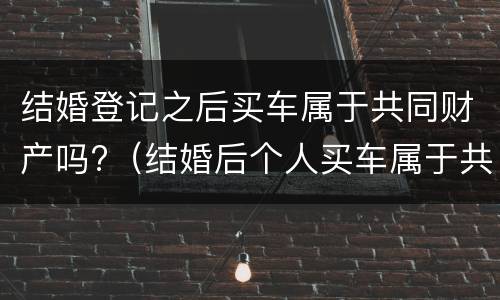 结婚登记之后买车属于共同财产吗?（结婚后个人买车属于共同财产吗）