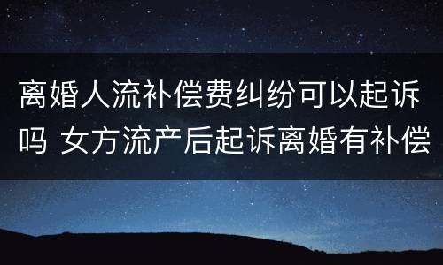 离婚人流补偿费纠纷可以起诉吗 女方流产后起诉离婚有补偿吗