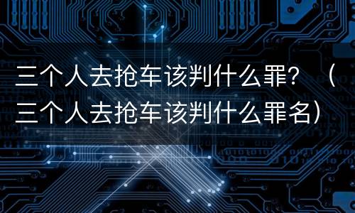 三个人去抢车该判什么罪？（三个人去抢车该判什么罪名）