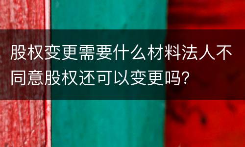 股权变更需要什么材料法人不同意股权还可以变更吗？