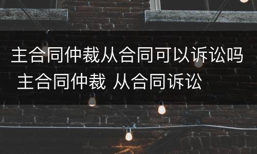 主合同仲裁从合同可以诉讼吗 主合同仲裁 从合同诉讼