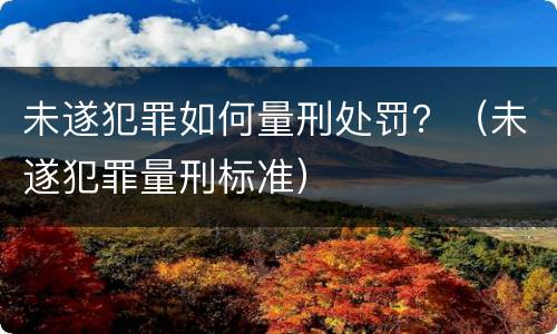 未遂犯罪如何量刑处罚？（未遂犯罪量刑标准）
