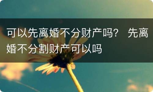 可以先离婚不分财产吗？ 先离婚不分割财产可以吗