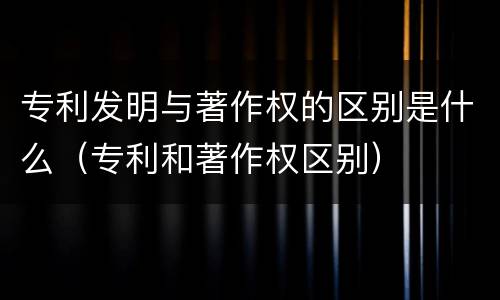 专利发明与著作权的区别是什么（专利和著作权区别）