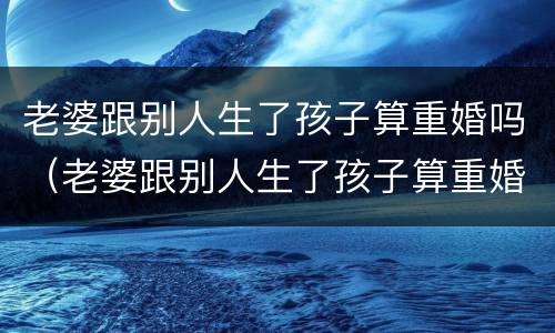 老婆跟别人生了孩子算重婚吗（老婆跟别人生了孩子算重婚吗知乎）