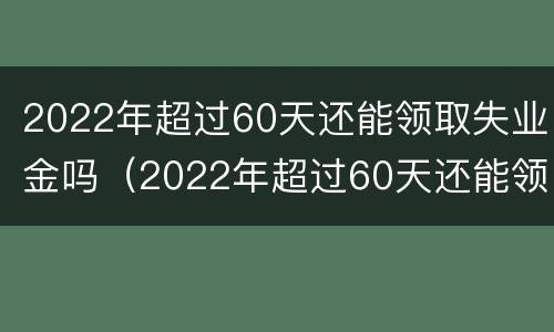 2022年超过60天还能领取失业金吗（2022年超过60天还能领取失业金吗请问）