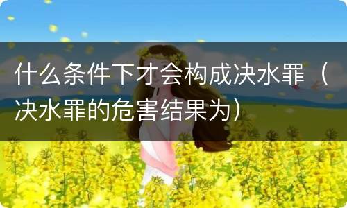 什么条件下才会构成决水罪（决水罪的危害结果为）