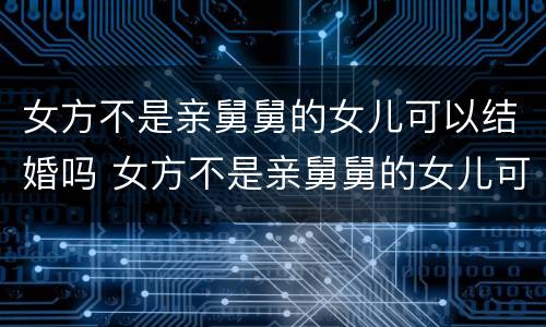 女方不是亲舅舅的女儿可以结婚吗 女方不是亲舅舅的女儿可以结婚吗视频