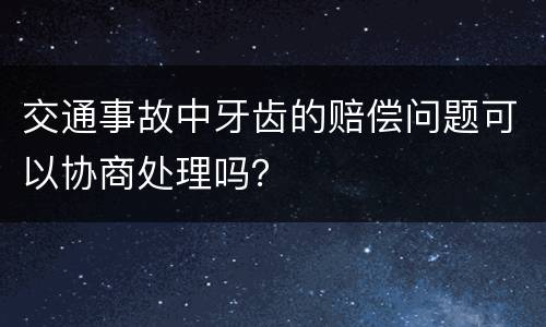 交通事故中牙齿的赔偿问题可以协商处理吗？