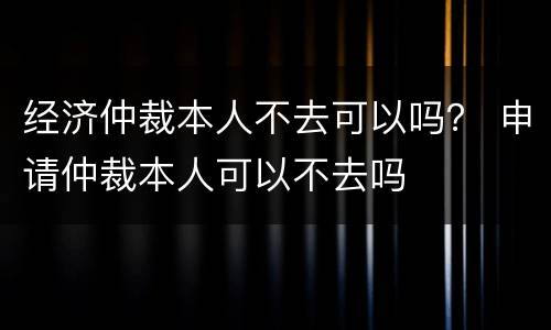 经济仲裁本人不去可以吗？ 申请仲裁本人可以不去吗