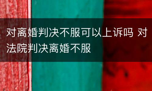 对离婚判决不服可以上诉吗 对法院判决离婚不服