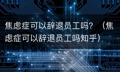 焦虑症可以辞退员工吗?(焦虑症可以辞退员工吗知乎) 焦虑症可以辞退员工吗?(焦虑症可以辞退员工吗知乎)