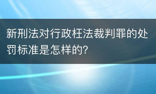 新刑法对行政枉法裁判罪的处罚标准是怎样的？