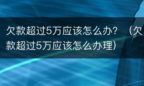 欠款超过5万应该怎么办？（欠款超过5万应该怎么办理）