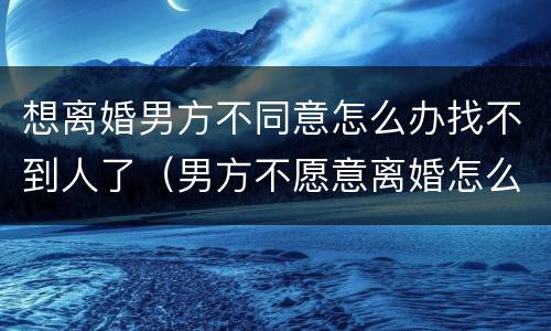 想离婚男方不同意怎么办找不到人了（男方不愿意离婚怎么办,人也不出现）