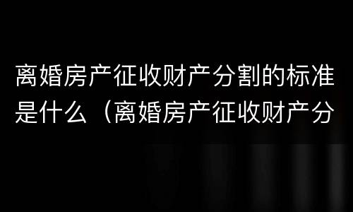 离婚房产征收财产分割的标准是什么（离婚房产征收财产分割的标准是什么意思）