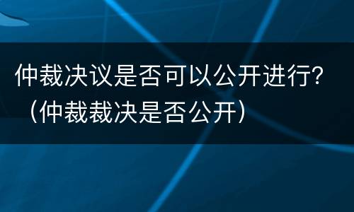仲裁决议是否可以公开进行？（仲裁裁决是否公开）