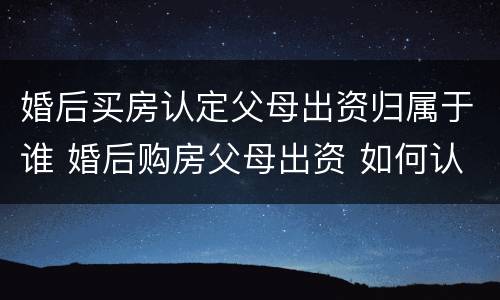 婚后买房认定父母出资归属于谁 婚后购房父母出资 如何认定