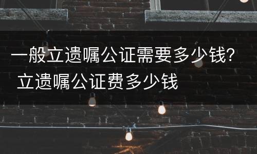 一般立遗嘱公证需要多少钱？ 立遗嘱公证费多少钱
