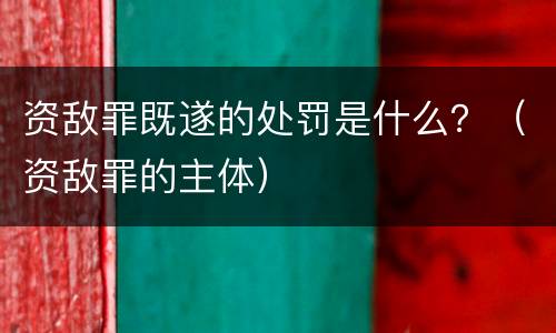 资敌罪既遂的处罚是什么？（资敌罪的主体）