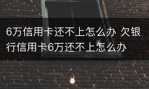 6万信用卡还不上怎么办 欠银行信用卡6万还不上怎么办