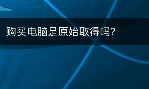 购买电脑是原始取得吗？