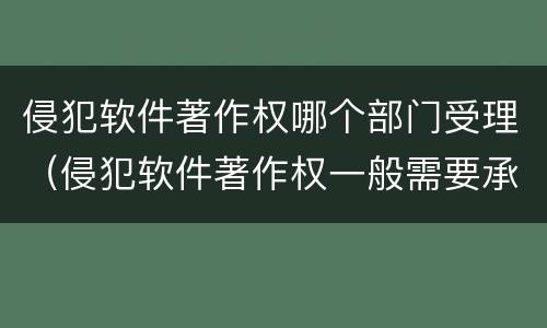 侵犯软件著作权哪个部门受理（侵犯软件著作权一般需要承担哪三种责任）