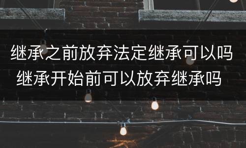 继承之前放弃法定继承可以吗 继承开始前可以放弃继承吗