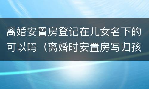 离婚安置房登记在儿女名下的可以吗（离婚时安置房写归孩子）
