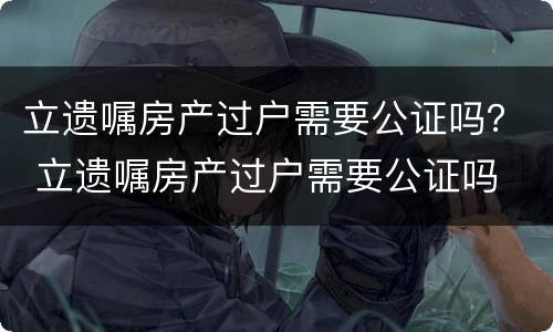 立遗嘱房产过户需要公证吗? 立遗嘱房产过户需要公证吗 立遗嘱房产过户需要公证吗? 立遗嘱房产过户需要公证吗