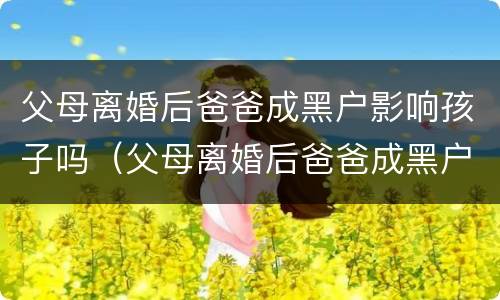 父母离婚后爸爸成黑户影响孩子吗（父母离婚后爸爸成黑户影响孩子吗知乎）