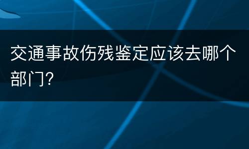 交通事故伤残鉴定应该去哪个部门?