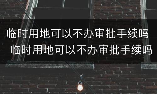 临时用地可以不办审批手续吗 临时用地可以不办审批手续吗