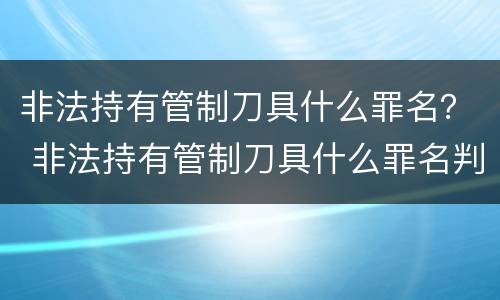 非法持有管制刀具什么罪名？ 非法持有管制刀具什么罪名判刑