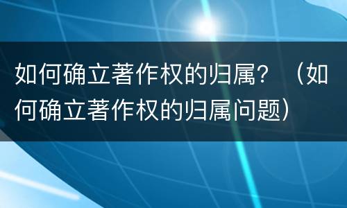 如何确立著作权的归属？（如何确立著作权的归属问题）