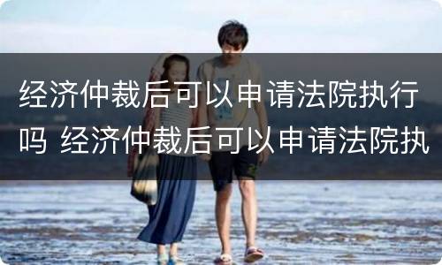 经济仲裁后可以申请法院执行吗 经济仲裁后可以申请法院执行吗知乎