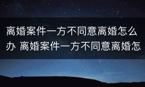 离婚案件一方不同意离婚怎么办 离婚案件一方不同意离婚怎么办理 离婚案件一方不同意离婚怎么办 离婚案件一方不同意离婚怎么办理
