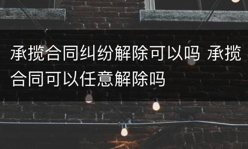 承揽合同纠纷解除可以吗 承揽合同可以任意解除吗 承揽合同纠纷解除可以吗 承揽合同可以任意解除吗