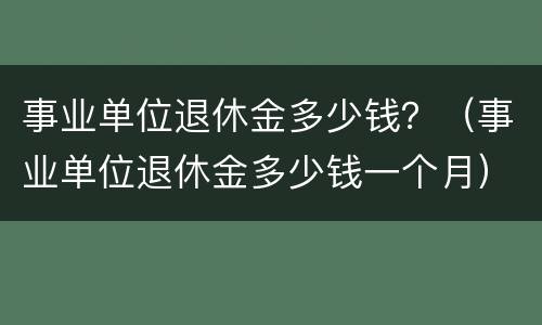 事业单位退休金多少钱?(事业单位退休金多少钱一个月) 事业单位退休金多少钱?(事业单位退休金多少钱一个月)