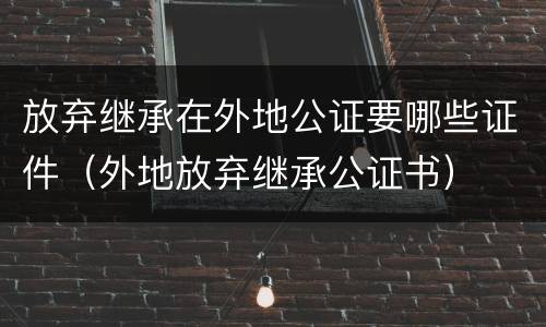 放弃继承在外地公证要哪些证件（外地放弃继承公证书）