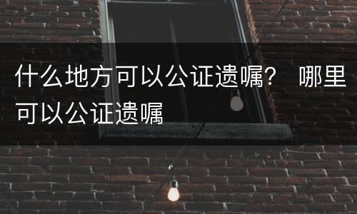 什么地方可以公证遗嘱？ 哪里可以公证遗嘱