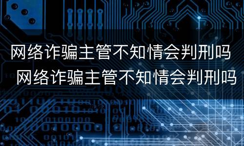 网络诈骗主管不知情会判刑吗 网络诈骗主管不知情会判刑吗知乎