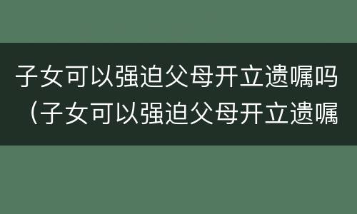 子女可以强迫父母开立遗嘱吗（子女可以强迫父母开立遗嘱吗）