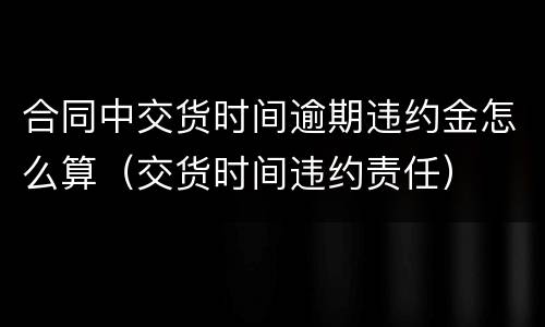 合同中交货时间逾期违约金怎么算（交货时间违约责任）