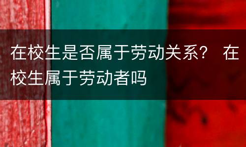 在校生是否属于劳动关系？ 在校生属于劳动者吗